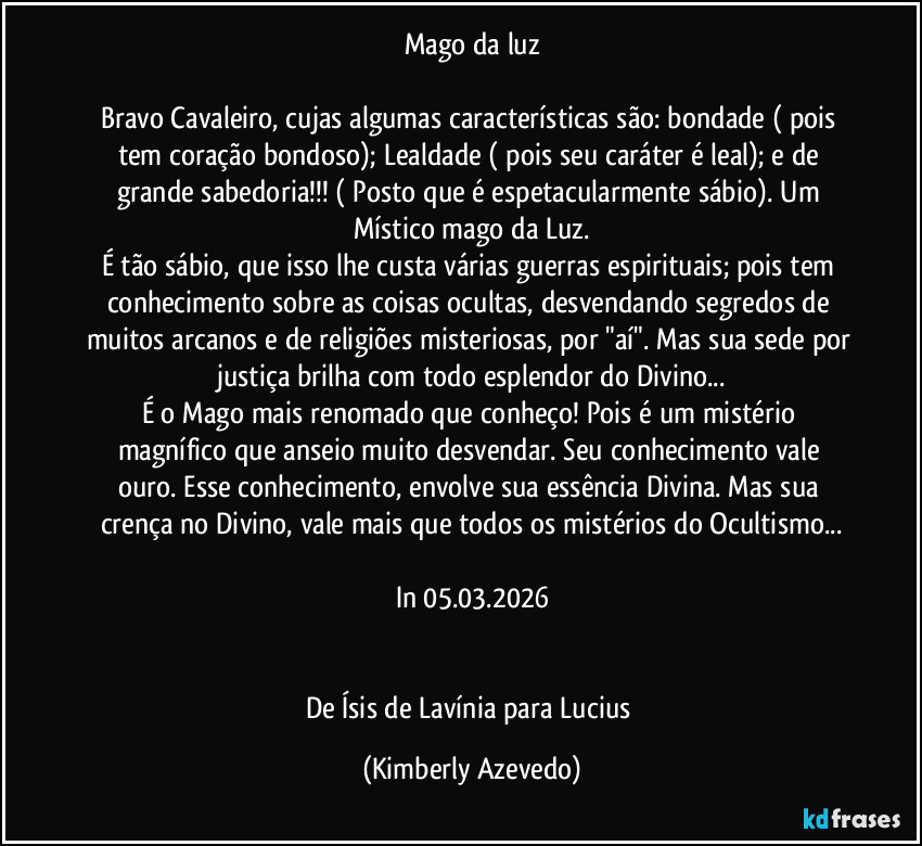 Mago da luz

Bravo Cavaleiro, cujas algumas características são: bondade ( pois tem coração bondoso); Lealdade ( pois seu caráter é leal); e de grande sabedoria!!! ( Posto que é espetacularmente sábio). Um Místico mago da Luz.
É tão sábio,  que isso lhe custa várias guerras espirituais; pois tem conhecimento sobre as coisas ocultas, desvendando segredos de muitos arcanos e  de religiões misteriosas,  por "aí". Mas sua sede por justiça brilha com todo esplendor do Divino...
É  o Mago mais renomado que conheço! Pois  é um mistério magnífico que  anseio muito  desvendar.  Seu conhecimento vale ouro.   Esse conhecimento, envolve sua essência Divina. Mas sua crença no Divino, vale mais que todos os mistérios do Ocultismo...

In 05.03.2026


De Ísis de Lavínia para Lucius (Kimberly Azevedo)