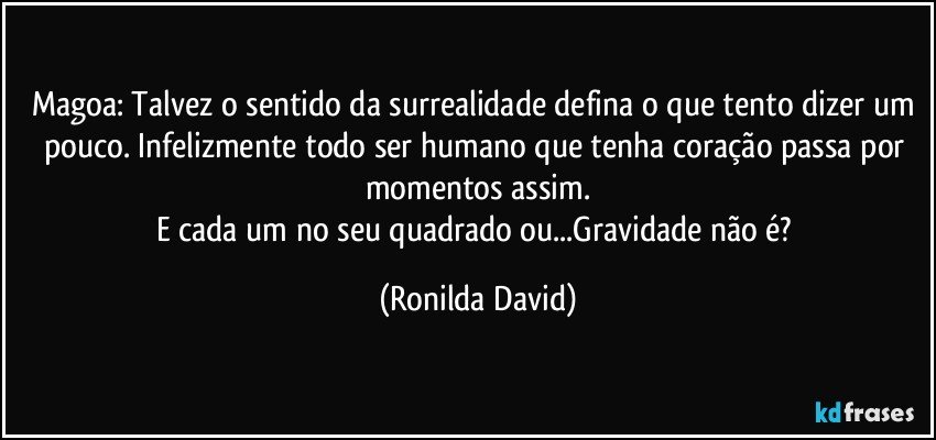 Magoa: Talvez o sentido da surrealidade defina o que tento dizer um pouco. Infelizmente todo ser humano que tenha coração passa por momentos assim.
E cada um no seu quadrado ou...Gravidade não é? (Ronilda David)