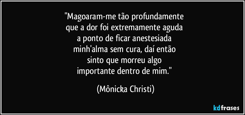 "Magoaram-me tão profundamente 
que a dor foi extremamente aguda 
a ponto de ficar anestesiada 
minh'alma sem cura, daí então 
sinto que morreu algo 
importante dentro de mim." (Mônicka Christi)