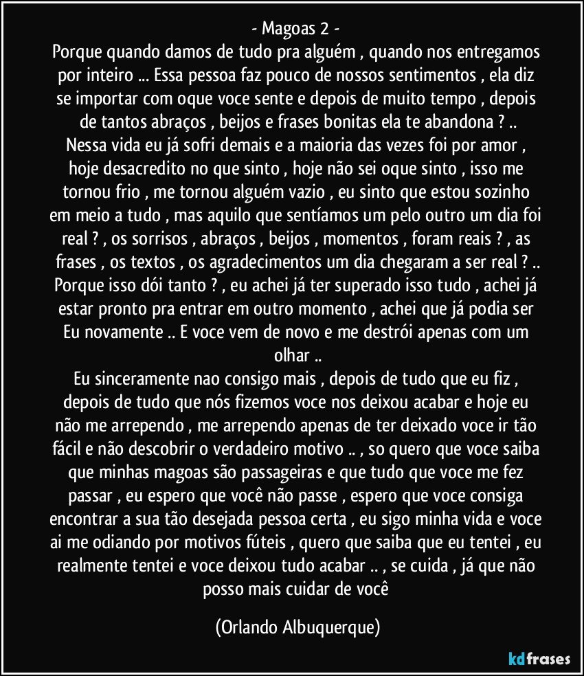 - Magoas 2 - 
Porque quando damos de tudo pra alguém , quando nos entregamos por inteiro ... Essa pessoa faz pouco de nossos sentimentos , ela diz se importar com oque voce sente e depois de muito tempo , depois de tantos abraços , beijos e frases bonitas ela te abandona ? ..
Nessa vida eu já sofri demais e a maioria das vezes foi por amor , hoje desacredito no que sinto , hoje não sei oque sinto , isso me tornou frio , me tornou alguém vazio , eu sinto que estou sozinho em meio a tudo , mas aquilo que sentíamos um pelo outro um dia foi real ? , os sorrisos , abraços , beijos , momentos , foram reais ? , as frases , os textos , os agradecimentos um dia chegaram a ser real ? ..
Porque isso dói tanto ? , eu achei já ter superado isso tudo , achei já estar pronto pra entrar em outro momento , achei que já podia ser Eu novamente .. E voce vem de novo e me destrói apenas com um olhar ..
Eu sinceramente nao consigo mais , depois de tudo que eu fiz , depois de tudo que nós fizemos voce nos deixou acabar e hoje eu não me arrependo , me arrependo apenas de ter deixado voce ir tão fácil e não descobrir o verdadeiro motivo .. , so quero que voce saiba que minhas magoas são passageiras e que tudo que voce me fez passar , eu espero que você não passe , espero que voce consiga encontrar a sua tão desejada pessoa certa , eu sigo minha vida e voce ai me odiando por motivos fúteis , quero que saiba que eu tentei , eu realmente tentei e voce deixou tudo acabar .. , se cuida , já que não posso mais cuidar de você (Orlando Albuquerque)