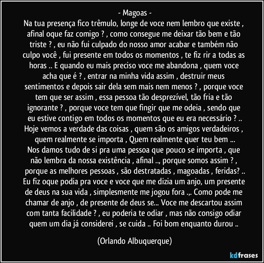 - Magoas -
Na tua presença fico trêmulo, longe de voce nem lembro que existe , afinal oque faz comigo ? , como consegue me deixar tão bem e tão triste ? , eu não fui culpado do nosso amor acabar e também não culpo você , fui presente em todos os momentos , te fiz rir a todas as horas .. E quando eu mais preciso voce me abandona , quem voce acha que é ? , entrar na minha vida assim , destruir meus sentimentos e depois sair dela sem mais nem menos ? , porque voce tem que ser assim , essa pessoa tão desprezível, tão fria e tão ignorante ? , porque voce tem que fingir que me odeia , sendo que eu estive contigo em todos os momentos que eu era necessário ? ..
Hoje vemos a verdade das coisas , quem são os amigos verdadeiros , quem realmente se importa , Quem realmente quer teu bem ...
Nos damos tudo de si pra uma pessoa que pouco se importa , que não lembra da nossa existência , afinal .., porque somos assim ? , porque as melhores pessoas , são destratadas , magoadas , feridas? ..
Eu fiz oque podia pra voce e voce que me dizia um anjo, um presente de deus na sua vida , simplesmente me jogou fora .,. Como pode me chamar de anjo , de presente de deus se... Voce me descartou assim com tanta facilidade ? , eu poderia te odiar , mas não consigo odiar quem um dia já considerei , se cuida .. Foi bom enquanto durou .. (Orlando Albuquerque)