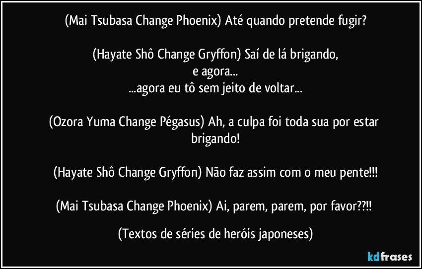 (Mai Tsubasa/Change Phoenix) Até quando pretende fugir?

(Hayate Shô/Change Gryffon) Saí de lá brigando,
e agora...
...agora eu tô sem jeito de voltar...

(Ozora Yuma/Change Pégasus) Ah, a culpa foi toda sua por estar brigando!

(Hayate Shô/Change Gryffon) Não faz assim com o meu pente!!!

(Mai Tsubasa/Change Phoenix) Ai, parem, parem, por favor??!! (Textos de séries de heróis japoneses)