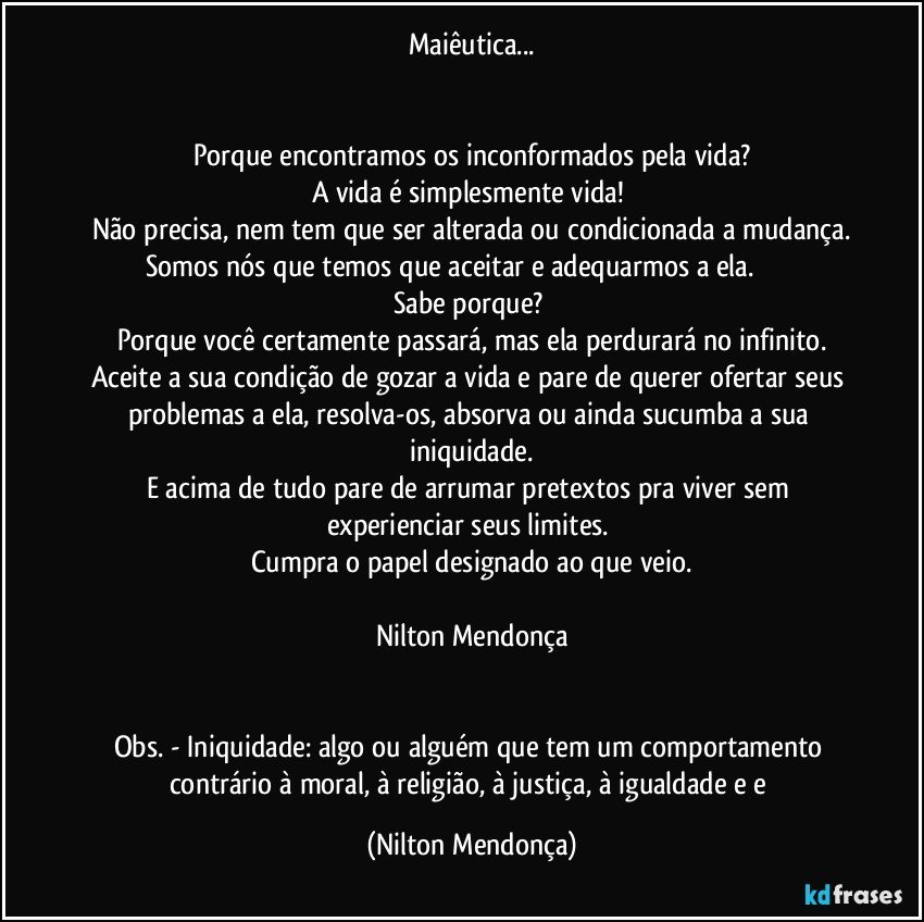 Maiêutica...


Porque encontramos os inconformados pela vida?
A vida é simplesmente vida! 
Não precisa, nem tem que ser alterada ou condicionada a mudança.
Somos nós que temos que aceitar e adequarmos a ela.                      Sabe porque? 
Porque você certamente passará, mas ela perdurará no infinito.
Aceite a sua condição de gozar a vida e pare de querer ofertar seus problemas a ela, resolva-os, absorva ou ainda sucumba a  sua iniquidade.
E acima de tudo pare de arrumar pretextos pra viver sem  experienciar seus limites.  
Cumpra o papel designado ao que veio.

Nilton Mendonça


Obs. - Iniquidade: algo ou alguém que tem um comportamento contrário à moral, à religião, à justiça, à igualdade e e (Nilton Mendonça)