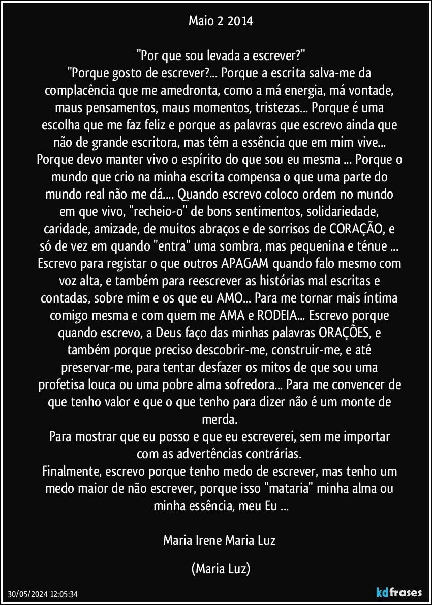 Maio / 2 / 2014

"Por que sou levada a escrever?"
"Porque gosto de escrever?... Porque a escrita salva-me da complacência que me amedronta, como a má energia, má vontade, maus pensamentos, maus momentos, tristezas... Porque é uma escolha que me faz feliz e porque as palavras que escrevo ainda que não de grande escritora, mas têm a essência que em mim vive... Porque devo manter vivo o espírito do que sou eu mesma ... Porque o mundo que crio na minha escrita compensa o que uma parte do mundo real não me dá... Quando escrevo coloco ordem no mundo em que vivo, "recheio-o" de bons sentimentos, solidariedade, caridade, amizade, de muitos abraços e de sorrisos de CORAÇÃO, e só de vez em quando "entra" uma sombra, mas pequenina e ténue ... Escrevo para registar o que outros APAGAM quando falo mesmo com voz alta, e também para reescrever as histórias mal escritas e contadas, sobre mim e os que eu AMO... Para me tornar mais íntima comigo mesma e com quem me AMA e RODEIA... Escrevo porque quando escrevo, a Deus faço das minhas palavras ORAÇÕES, e também porque preciso descobrir-me, construir-me, e até preservar-me, para tentar desfazer os mitos de que sou uma profetisa louca ou uma pobre alma sofredora... Para me convencer de que tenho valor e que o que tenho para dizer não é um monte de merda. 
Para mostrar que eu posso e que eu escreverei, sem me importar com as advertências contrárias. 
Finalmente, escrevo porque tenho medo de escrever, mas tenho um medo maior de não escrever, porque isso "mataria" minha alma ou minha essência, meu Eu ...

Maria Irene / Maria Luz (Maria Luz)