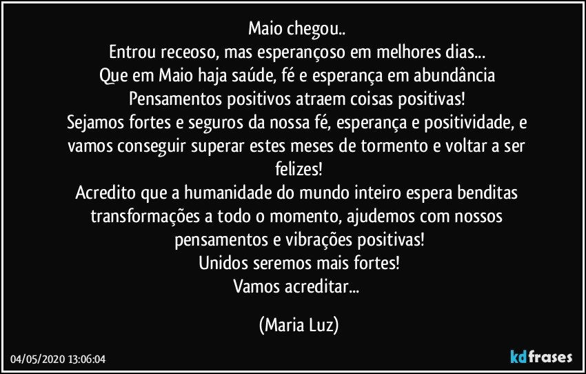 Maio chegou.. 
Entrou receoso, mas esperançoso em melhores dias... 
Que em Maio haja saúde, fé e esperança em abundância Pensamentos positivos atraem coisas positivas! 
Sejamos fortes e seguros da nossa fé,  esperança e positividade, e vamos conseguir superar estes meses de tormento e voltar a ser felizes!
Acredito que a humanidade do mundo inteiro espera benditas transformações a todo o momento, ajudemos com nossos pensamentos e vibrações positivas!
Unidos seremos mais fortes!
Vamos acreditar... (Maria Luz)