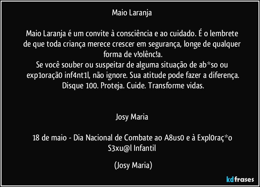 Maio Laranja 

Maio Laranja é um convite à consciência e ao cuidado. É o lembrete de que toda criança merece crescer em segurança, longe de qualquer forma de v!olênc!a.
Se você souber ou suspeitar de alguma situação de ab*so ou exp1oraçã0 inf4nt1l, não ignore. Sua atitude pode fazer a diferença.
Disque 100. Proteja. Cuide. Transforme vidas.


Josy Maria 

18 de maio - Dia Nacional de Combate ao A8us0 e à Expl0raç*o S3xu@l Infantil (Josy Maria)