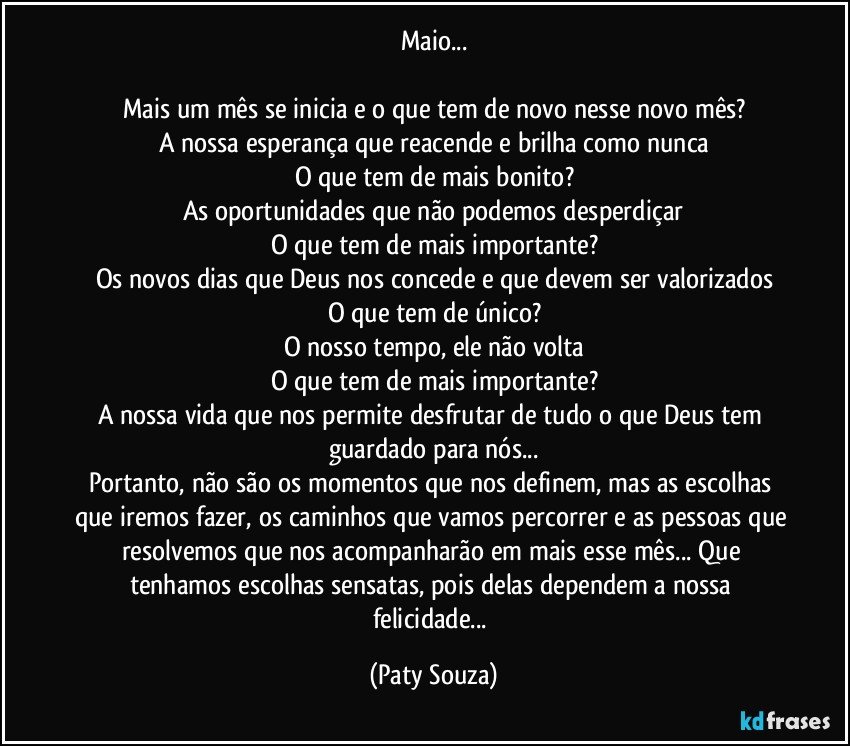 Maio...

Mais um mês se inicia e o que tem de novo nesse novo mês?
A nossa esperança que reacende e brilha como nunca
O que tem de mais bonito?
As oportunidades que não podemos desperdiçar
O que tem de mais importante?
Os novos dias que Deus nos concede e que devem ser valorizados
O que tem de único?
O nosso tempo, ele não volta
O que tem de mais importante?
A nossa vida que nos permite desfrutar de tudo o que Deus tem guardado para nós...
Portanto, não são os momentos que nos definem, mas as escolhas que iremos fazer, os caminhos que vamos percorrer e as pessoas que resolvemos que nos acompanharão em mais esse mês... Que tenhamos escolhas sensatas, pois delas dependem a nossa felicidade... (Paty Souza)