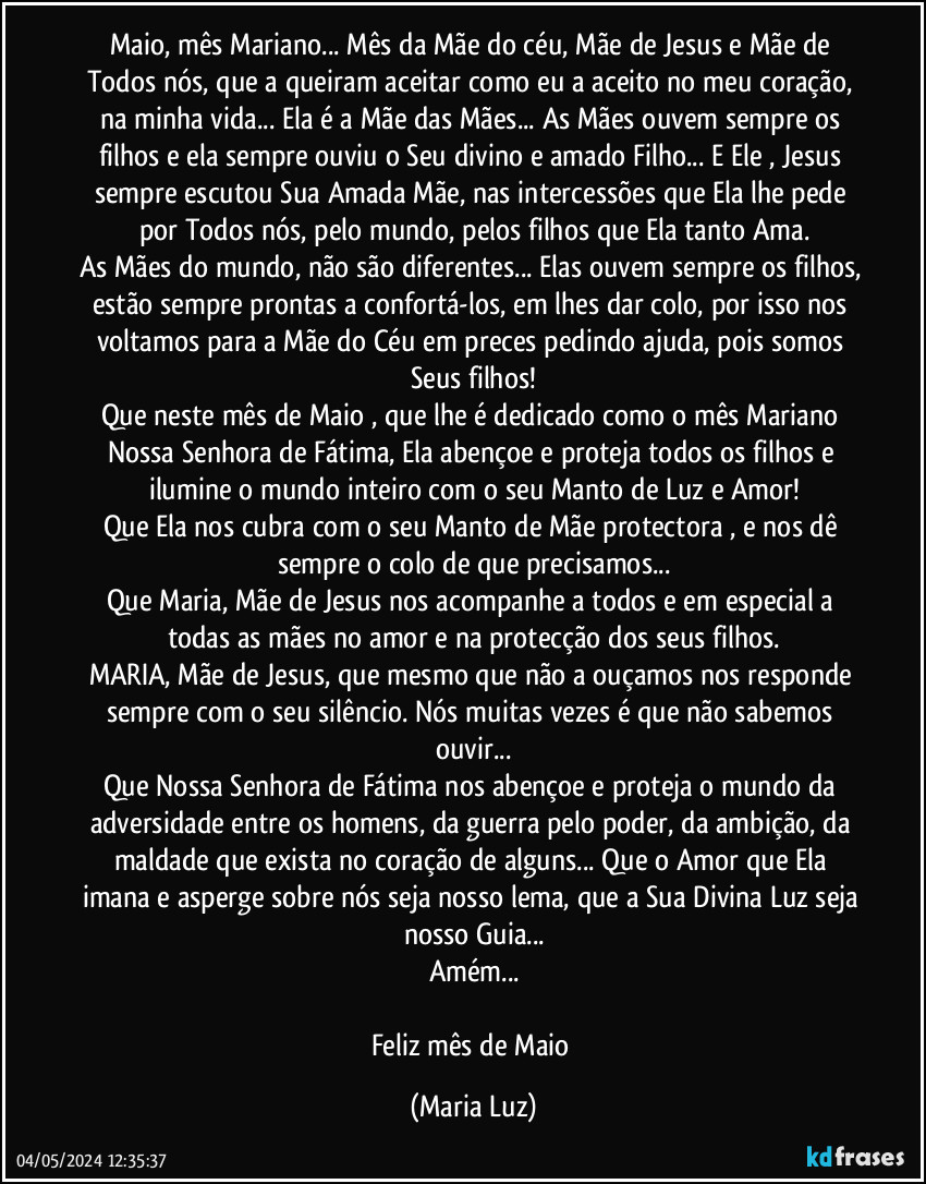 Maio, mês Mariano... Mês da Mãe do céu, Mãe de Jesus e Mãe de Todos nós, que a queiram aceitar como eu a aceito no meu coração, na minha vida... Ela é a Mãe das Mães... As Mães ouvem sempre os filhos e ela sempre ouviu o Seu divino e amado Filho... E Ele , Jesus sempre escutou Sua Amada Mãe, nas intercessões que Ela lhe pede por Todos nós, pelo mundo, pelos filhos que Ela tanto Ama.
As Mães do mundo, não são diferentes... Elas ouvem sempre os filhos, estão sempre prontas a confortá-los, em lhes dar colo, por isso nos voltamos para a Mãe do Céu em preces pedindo ajuda, pois somos Seus filhos!
Que neste mês de Maio , que lhe é dedicado como o mês Mariano Nossa Senhora de Fátima, Ela abençoe e proteja todos os filhos e ilumine o mundo inteiro com o seu Manto de Luz e Amor!
Que Ela nos cubra com o seu Manto de Mãe protectora , e nos dê sempre o colo de que precisamos...
Que Maria, Mãe de Jesus nos acompanhe a todos e em especial a todas as mães no amor e na protecção dos seus filhos.
MARIA, Mãe de Jesus, que mesmo que não a ouçamos nos responde sempre com o seu silêncio. Nós muitas vezes é que não sabemos ouvir...
Que Nossa Senhora de Fátima nos abençoe e proteja o mundo da adversidade entre os homens, da guerra pelo poder, da ambição, da maldade que exista no coração de alguns... Que o Amor que Ela imana e asperge sobre nós seja nosso lema, que a Sua Divina Luz seja nosso Guia...
Amém...

Feliz mês de Maio (Maria Luz)