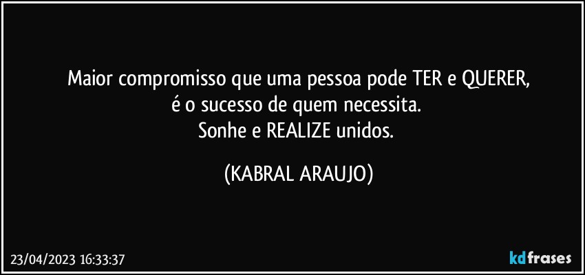 maior compromisso que uma pessoa pode TER e QUERER,
é o sucesso de quem necessita. 
Sonhe e REALIZE unidos. (KABRAL ARAUJO)