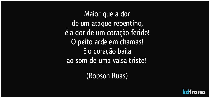 Maior que a dor
de um ataque repentino,
é a dor de um coração ferido!
O peito arde em chamas!
E o coração baila
ao som de uma valsa triste! (Robson Ruas)