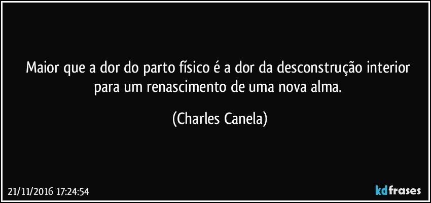 Maior que a dor do parto físico é a dor da desconstrução interior para um renascimento de uma nova alma. (Charles Canela)