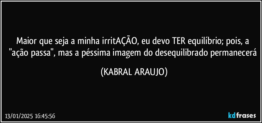 Maior que seja a minha irritAÇÃO, eu devo TER equilíbrio; pois, a "ação passa", mas a péssima imagem do desequilibrado permanecerá (KABRAL ARAUJO)