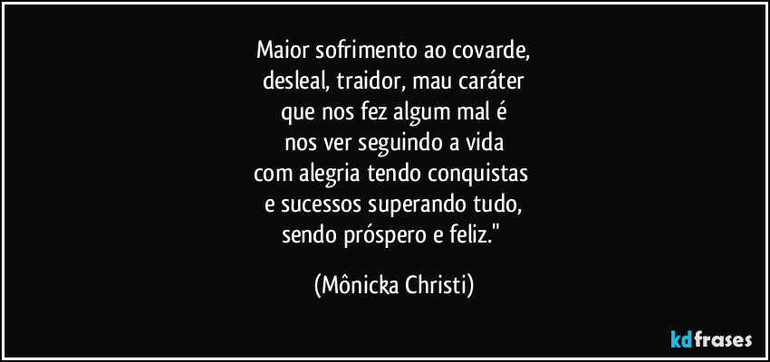 Maior sofrimento ao covarde,
desleal, traidor, mau caráter
que nos fez algum mal é
nos ver seguindo a vida
com alegria tendo conquistas 
e sucessos superando tudo,
sendo próspero e feliz." (Mônicka Christi)