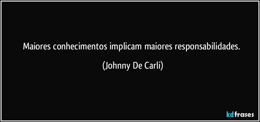 Maiores conhecimentos implicam maiores responsabilidades. (Johnny De Carli)