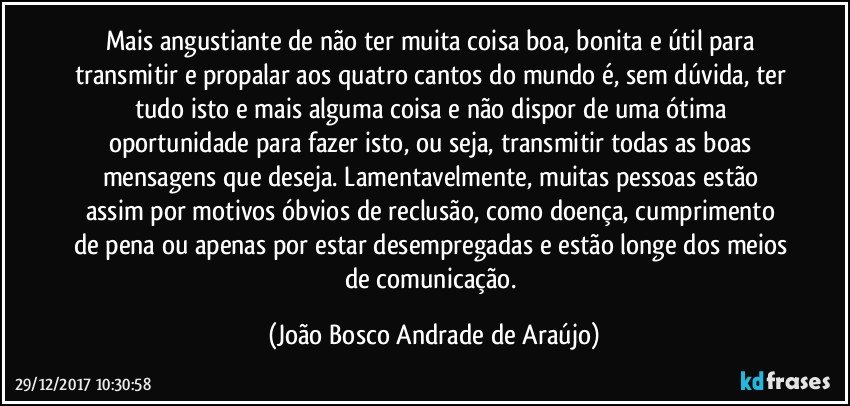 Mais angustiante de não ter muita coisa boa, bonita e útil para transmitir e propalar aos quatro cantos do mundo é, sem dúvida, ter tudo isto e mais alguma coisa e não dispor de uma ótima oportunidade para fazer isto, ou seja, transmitir todas as boas mensagens que deseja. Lamentavelmente, muitas pessoas estão assim por motivos óbvios de reclusão, como doença, cumprimento de pena ou apenas por estar desempregadas e estão longe dos meios de comunicação. (João Bosco Andrade de Araújo)