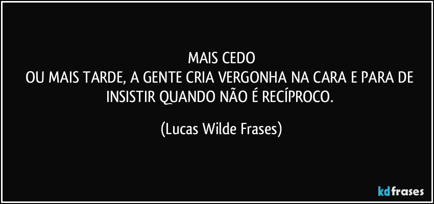 MAIS CEDO
OU MAIS TARDE, A GENTE CRIA VERGONHA NA CARA E PARA DE INSISTIR QUANDO NÃO É RECÍPROCO. (Lucas Wilde Frases)