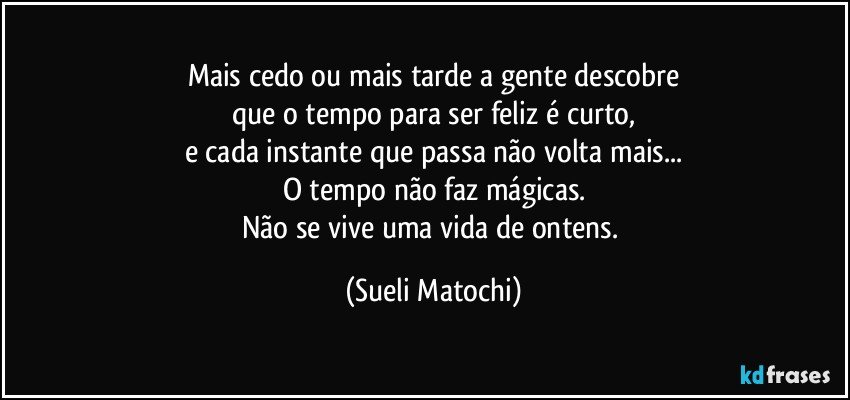 Mais cedo ou mais tarde a gente descobre
que o tempo para ser feliz é curto,
e cada instante que passa não volta mais...
O tempo não faz mágicas.
Não se vive uma vida de ontens. (Sueli Matochi)