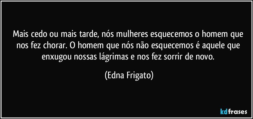 Mais cedo ou mais tarde, nós mulheres esquecemos o homem que nos fez chorar. O homem que nós não esquecemos é aquele que enxugou nossas lágrimas e nos fez sorrir de novo. (Edna Frigato)