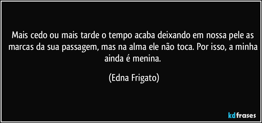 Mais cedo ou mais tarde o tempo acaba deixando em nossa pele as marcas da sua passagem, mas na alma ele não toca. Por isso, a minha ainda é menina. (Edna Frigato)