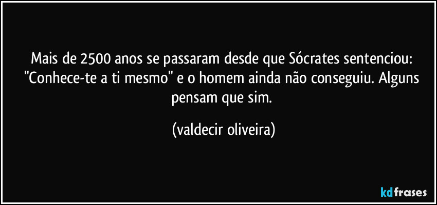 Mais de 2500 anos se passaram desde que Sócrates sentenciou: "Conhece-te a ti mesmo" e o homem ainda não conseguiu. Alguns pensam que sim. (valdecir oliveira)