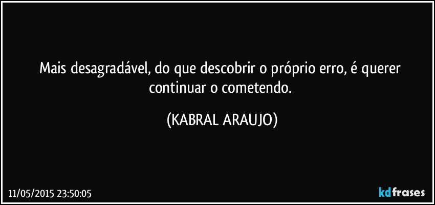 Mais desagradável, do que descobrir o próprio erro, é querer continuar o cometendo. (KABRAL ARAUJO)