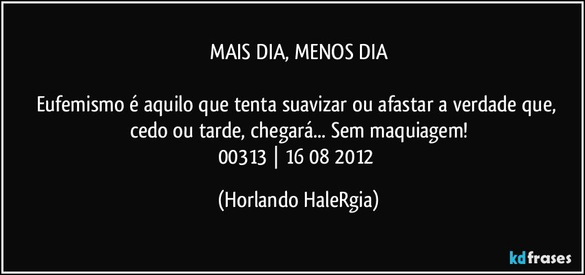 MAIS DIA, MENOS DIA

Eufemismo é aquilo que tenta suavizar ou afastar a verdade que, cedo ou tarde, chegará... Sem maquiagem!
00313 | 16/08/2012 (Horlando HaleRgia)