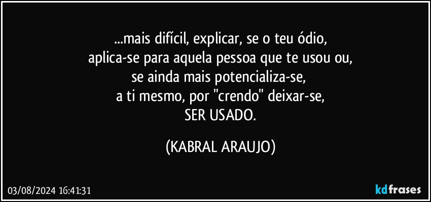 ...mais difícil, explicar, se o teu ódio,
aplica-se para aquela pessoa que te usou ou,
se ainda mais potencializa-se, 
a ti mesmo, por "crendo" deixar-se,
 SER USADO. (KABRAL ARAUJO)