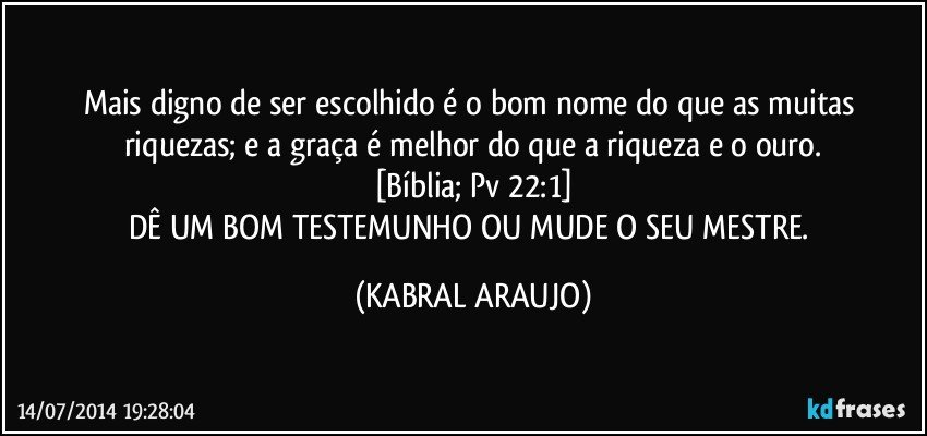 Mais digno de ser escolhido é o bom nome do que as muitas riquezas; e a graça é melhor do que a riqueza e o ouro.
[Bíblia; Pv 22:1]
DÊ UM BOM TESTEMUNHO OU MUDE O SEU MESTRE. (KABRAL ARAUJO)