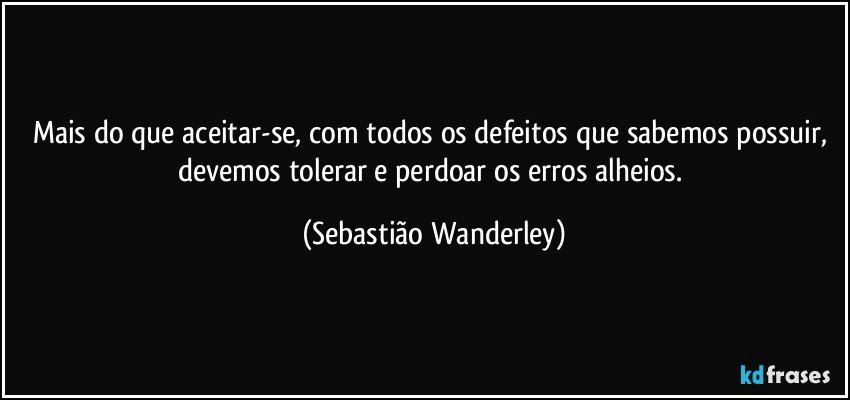 Mais do que aceitar-se, com todos os defeitos que sabemos possuir, devemos tolerar e perdoar os erros alheios. (Sebastião Wanderley)