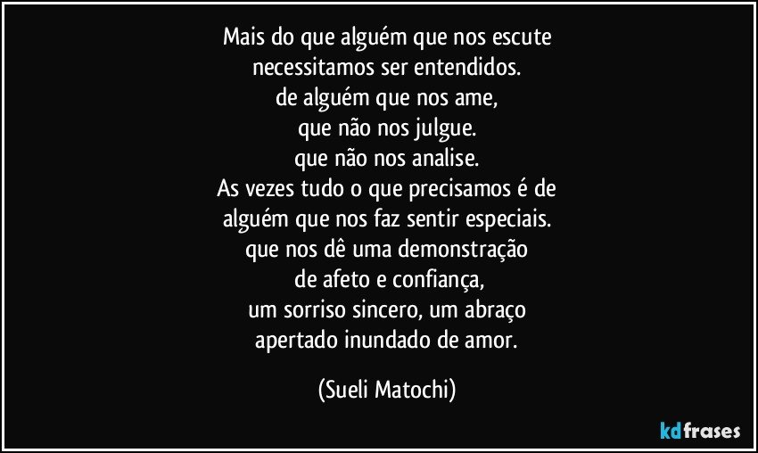 Mais do que alguém que nos escute
necessitamos ser entendidos.
de alguém que nos ame,
que não nos julgue.
que não nos analise.
As vezes tudo o que precisamos é de
alguém que nos faz sentir especiais.
que nos dê uma demonstração
 de afeto e confiança,
um sorriso sincero, um abraço
 apertado inundado de amor. (Sueli Matochi)