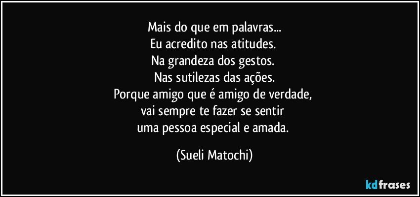 Mais do que em palavras...
Eu acredito nas atitudes. 
Na grandeza dos gestos. 
Nas sutilezas das ações.
Porque amigo que é amigo de verdade, 
vai sempre te fazer se sentir 
uma pessoa especial e amada. (Sueli Matochi)