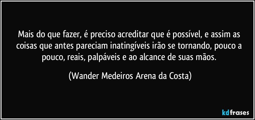 Mais do que fazer, é preciso acreditar que é possível, e assim as coisas que antes pareciam inatingíveis irão se tornando, pouco a pouco, reais, palpáveis e ao alcance de suas mãos. (Wander Medeiros Arena da Costa)