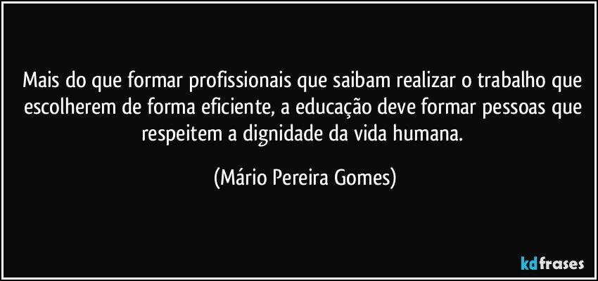 Mais do que formar profissionais que saibam realizar o trabalho que escolherem de forma eficiente, a educação deve formar pessoas que respeitem a dignidade da vida humana. (Mário Pereira Gomes)