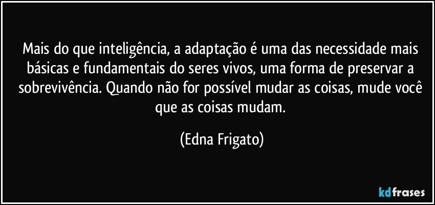 Mais do que inteligência, a adaptação é uma das necessidade mais básicas e fundamentais do seres vivos, uma forma de preservar a sobrevivência. Quando não for possível mudar as coisas, mude você que as coisas mudam. (Edna Frigato)