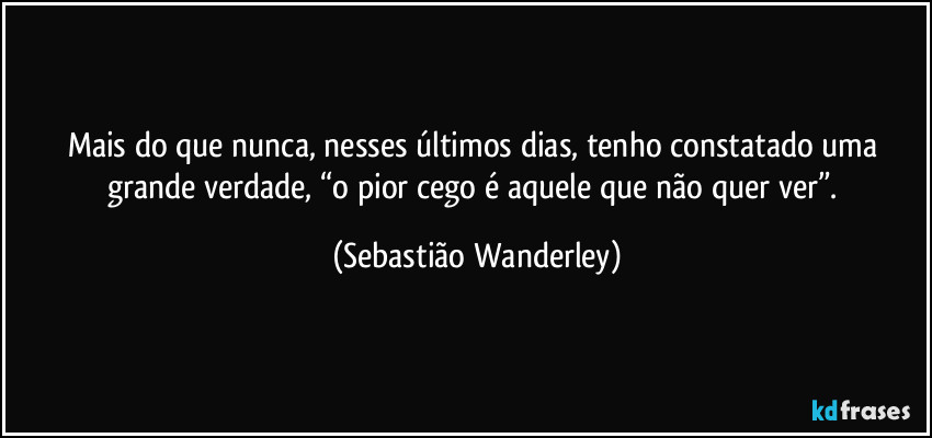 Mais do que nunca, nesses últimos dias, tenho constatado uma grande verdade, “o pior cego é aquele que não quer ver”. (Sebastião Wanderley)
