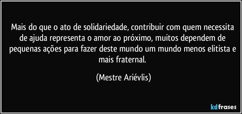 Mais do que o ato de solidariedade, contribuir com quem necessita de ajuda representa o amor ao próximo, muitos dependem de pequenas ações para fazer deste mundo um mundo menos elitista e mais fraternal. (Mestre Ariévlis)