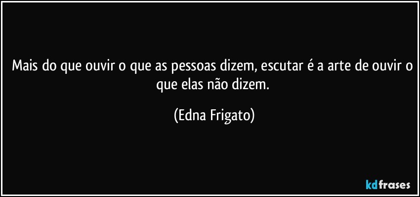 Mais do que ouvir o que as pessoas dizem, escutar é a arte de ouvir o que elas não dizem. (Edna Frigato)