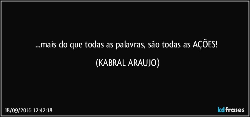 ...mais do que todas as palavras, são todas as AÇÕES! (KABRAL ARAUJO)
