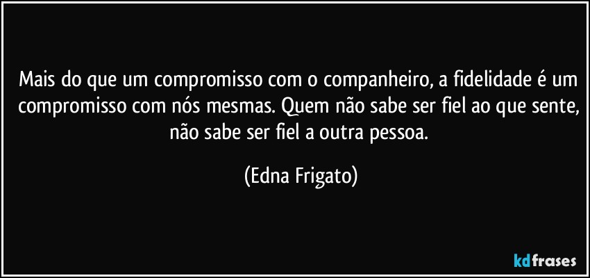 Mais do que um compromisso com o companheiro, a fidelidade é um compromisso com nós mesmas. Quem não sabe ser fiel ao que sente, não sabe ser fiel a outra pessoa. (Edna Frigato)