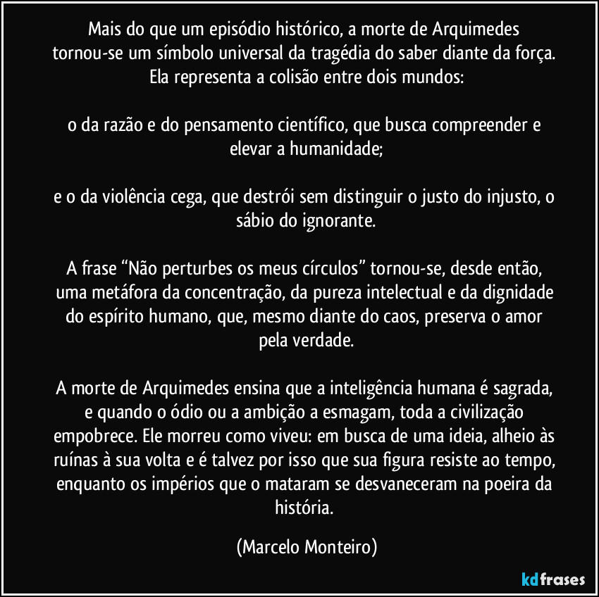 Mais do que um episódio histórico, a morte de Arquimedes tornou-se um símbolo universal da tragédia do saber diante da força. Ela representa a colisão entre dois mundos:
o da razão e do pensamento científico, que busca compreender e elevar a humanidade;
e o da violência cega, que destrói sem distinguir o justo do injusto, o sábio do ignorante.
A frase “Não perturbes os meus círculos” tornou-se, desde então, uma metáfora da concentração, da pureza intelectual e da dignidade do espírito humano, que, mesmo diante do caos, preserva o amor pela verdade.
A morte de Arquimedes ensina que a inteligência humana é sagrada, e quando o ódio ou a ambição a esmagam, toda a civilização empobrece. Ele morreu como viveu: em busca de uma ideia, alheio às ruínas à sua volta e é talvez por isso que sua figura resiste ao tempo, enquanto os impérios que o mataram se desvaneceram na poeira da história. (Marcelo Monteiro)