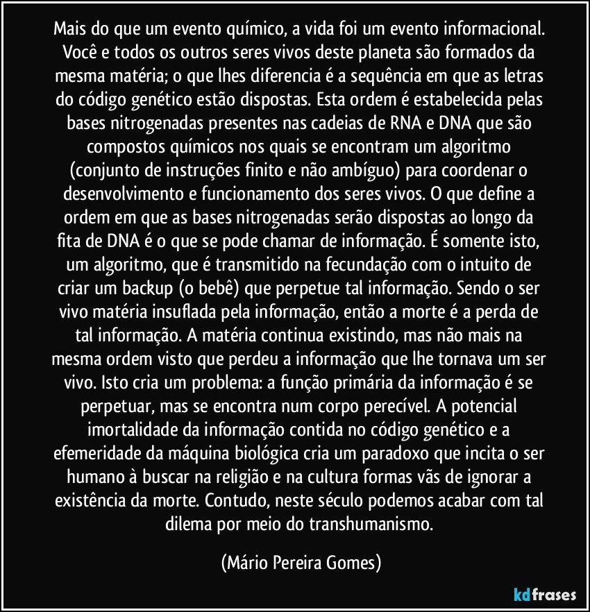 Mais do que um evento químico, a vida foi um evento informacional. Você e todos os outros seres vivos deste planeta são formados da mesma matéria; o que lhes diferencia é a sequência em que as letras do código genético estão dispostas. Esta ordem é estabelecida pelas bases nitrogenadas presentes nas cadeias de RNA e DNA que são compostos químicos nos quais se encontram um algoritmo (conjunto de instruções finito e não ambíguo) para coordenar o desenvolvimento e funcionamento dos seres vivos. O que define a ordem em que as bases nitrogenadas serão dispostas ao longo da fita de DNA é o que se pode chamar de informação. É somente isto, um algoritmo, que é transmitido na fecundação com o intuito de criar um backup (o bebê) que perpetue tal informação. Sendo o ser vivo matéria insuflada pela informação, então a morte é a perda de tal informação. A matéria continua existindo, mas não mais na mesma ordem visto que perdeu a informação que lhe tornava um ser vivo. Isto cria um problema: a função primária da informação é se perpetuar, mas se encontra num corpo perecível. A potencial imortalidade da informação contida no código genético e a efemeridade da máquina biológica cria um paradoxo que incita o ser humano à buscar na religião e na cultura formas vãs de ignorar a existência da morte. Contudo, neste século podemos acabar com tal dilema por meio do transhumanismo. (Mário Pereira Gomes)