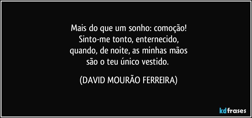 Mais do que um sonho: comoção!
Sinto-me tonto, enternecido,
quando, de noite, as minhas mãos
são o teu único vestido. (DAVID MOURÃO FERREIRA)