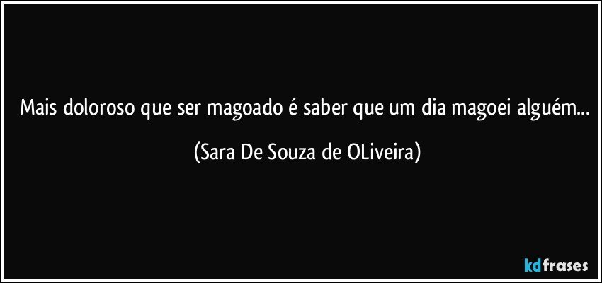 Mais doloroso que ser magoado é saber que um dia magoei alguém... (Sara De Souza de OLiveira)