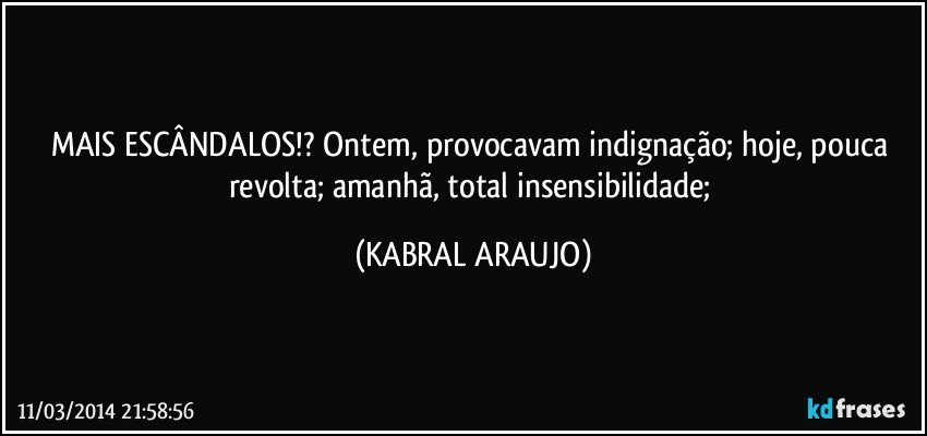 MAIS ESCÂNDALOS!?  Ontem, provocavam indignação; hoje, pouca revolta; amanhã, total insensibilidade; (KABRAL ARAUJO)