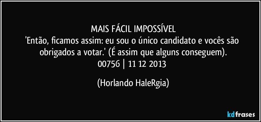 MAIS FÁCIL IMPOSSÍVEL
'Então, ficamos assim: eu sou o único candidato e vocês são obrigados a votar.' (É assim que alguns conseguem).
00756 | 11/12/2013 (Horlando HaleRgia)