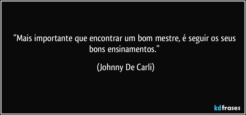 “Mais importante que encontrar um bom mestre, é seguir os seus bons ensinamentos.” (Johnny De Carli)