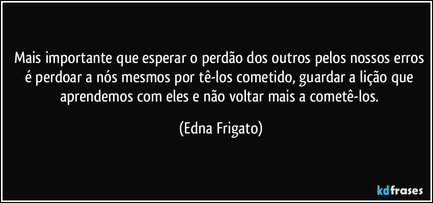 Mais importante que esperar o perdão dos outros pelos nossos erros é perdoar a nós mesmos por tê-los cometido, guardar a lição que aprendemos com eles e não voltar mais a cometê-los. (Edna Frigato)