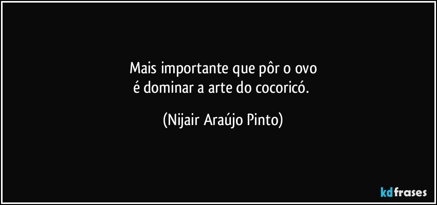 Mais importante que pôr o ovo
é dominar a arte do cocoricó. (Nijair Araújo Pinto)