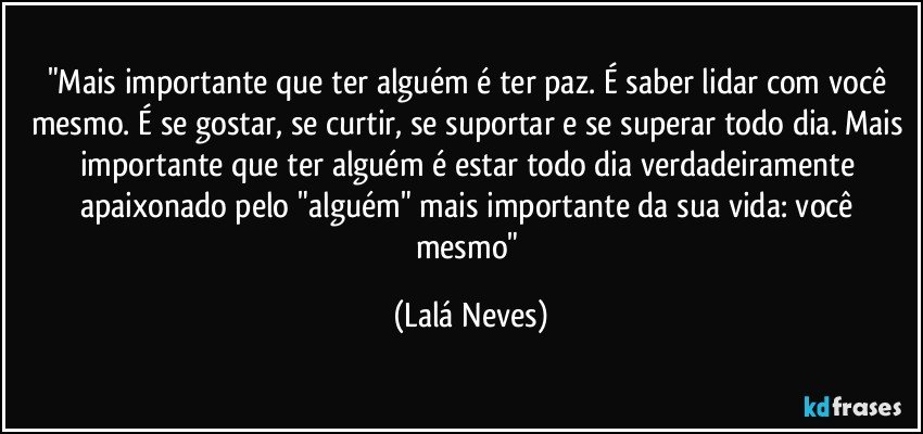 "Mais importante que ter alguém é ter paz. É saber lidar com você mesmo. É se gostar, se curtir, se suportar e se superar todo dia. Mais importante que ter alguém é estar todo dia verdadeiramente apaixonado pelo "alguém" mais importante da sua vida: você mesmo" (Lalá Neves)