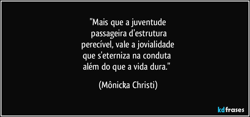 "Mais que a juventude
 passageira d'estrutura
 perecível, vale a jovialidade 
que s'eterniza na conduta 
além do que a vida dura." (Mônicka Christi)